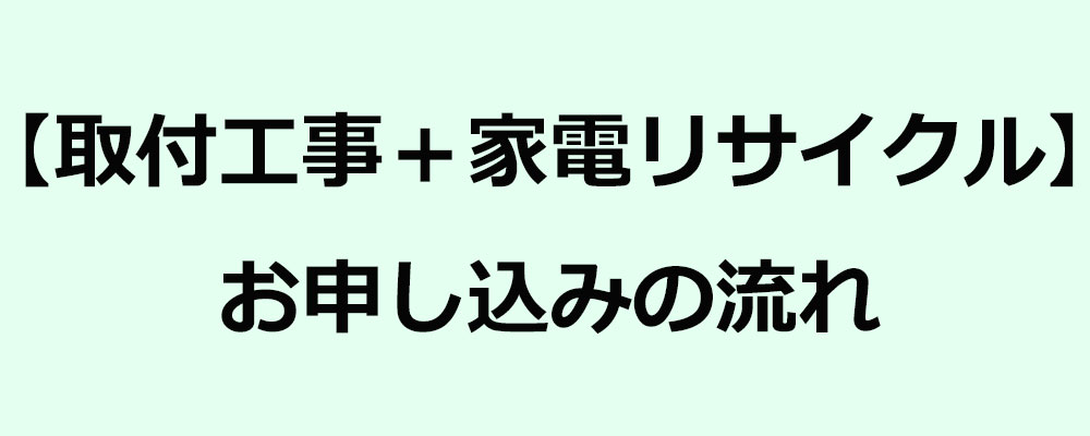 【取付工事＋家電リサイクル】お申し込みの流れ