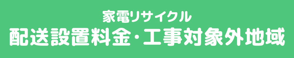 家電リサイクル　配送設置料金・工事対象外地域