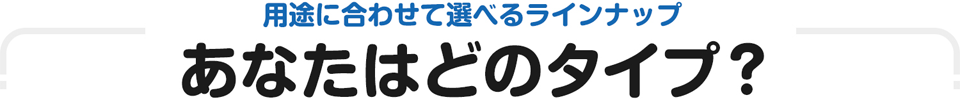 用途に合わせて選べるラインナップ　あなたはどのタイプ？