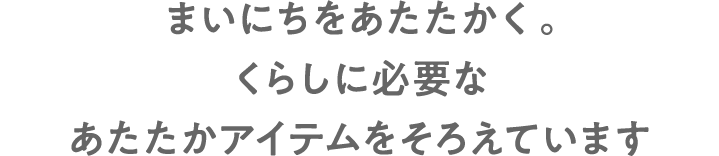 まいにちをあたたかく。くらしに必要なあたたかアイテムをそろえています