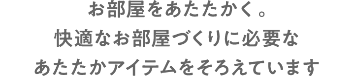 お部屋をあたたかく。快適なお部屋づくりに必要なあたたかアイテムをそろえています