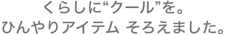 くらしに&ldquo;クール&rdquo;を。ひんやりアイテム そろえました。